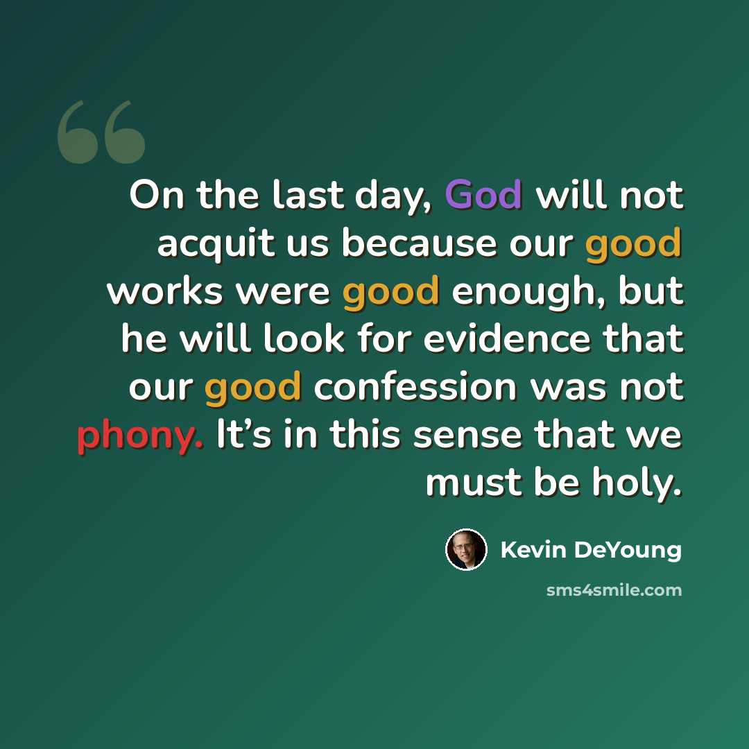 “On the last day, God will not acquit us because our good works were good enough, but he will look for evidence that our good confession was not phony. It’s in this sense that we must be holy.” quote by Kevin DeYoung