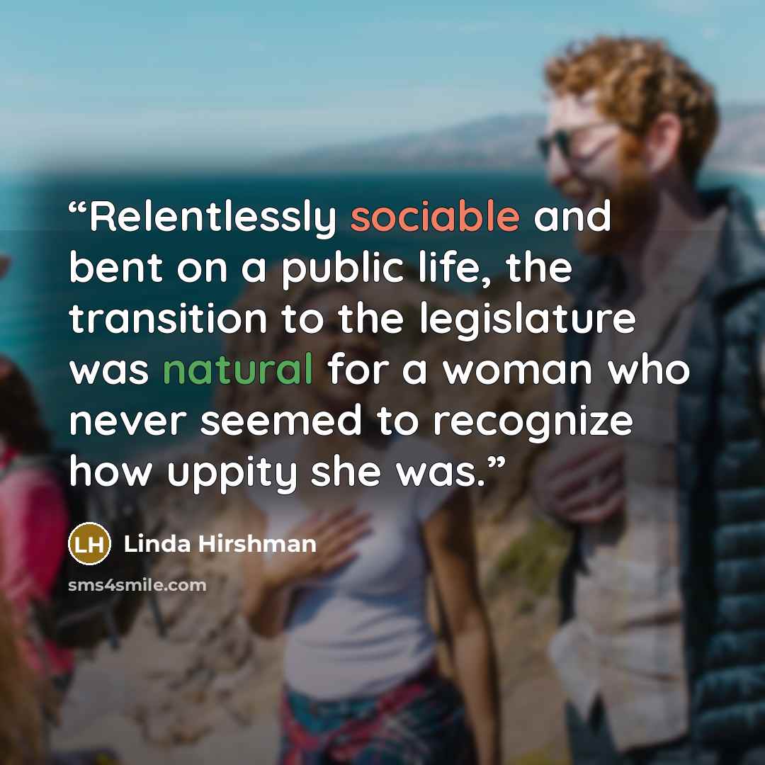 “Relentlessly sociable and bent on a public life, the transition to the legislature was natural for a woman who never seemed to recognize how uppity she was.” quote by Linda Hirshman