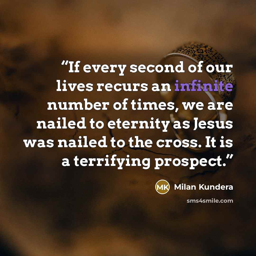 “If every second of our lives recurs an infinite number of times, we are nailed to eternity as Jesus was nailed to the cross. It is a terrifying prospect.” quote by Milan Kundera
