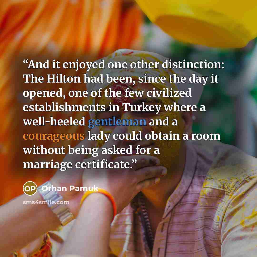 “And it enjoyed one other distinction: The Hilton had been, since the day it opened, one of the few civilized establishments in Turkey where a well-heeled gentleman and a courageous lady could obtain a room without being asked for a marriage certificate.” quote by Orhan Pamuk