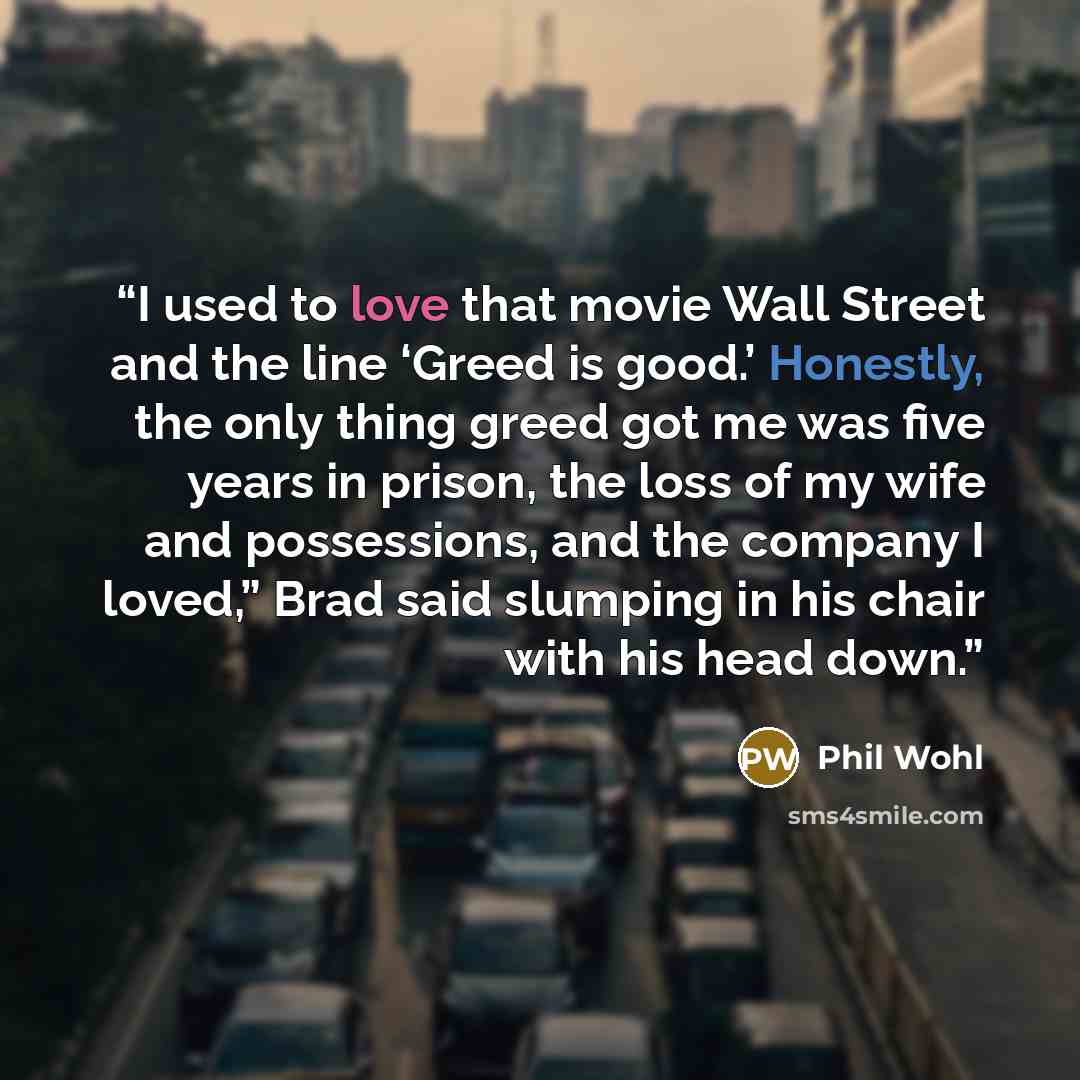 “I used to love that movie Wall Street and the line ‘Greed is good.’ Honestly, the only thing greed got me was five years in prison, the loss of my wife and possessions, and the company I loved,” Brad said slumping in his chair with his head down.” quote by Phil Wohl