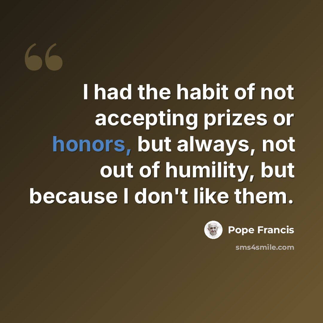 “I had the habit of not accepting prizes or honors, but always, not out of humility, but because I don't like them.” quote by Pope Francis
