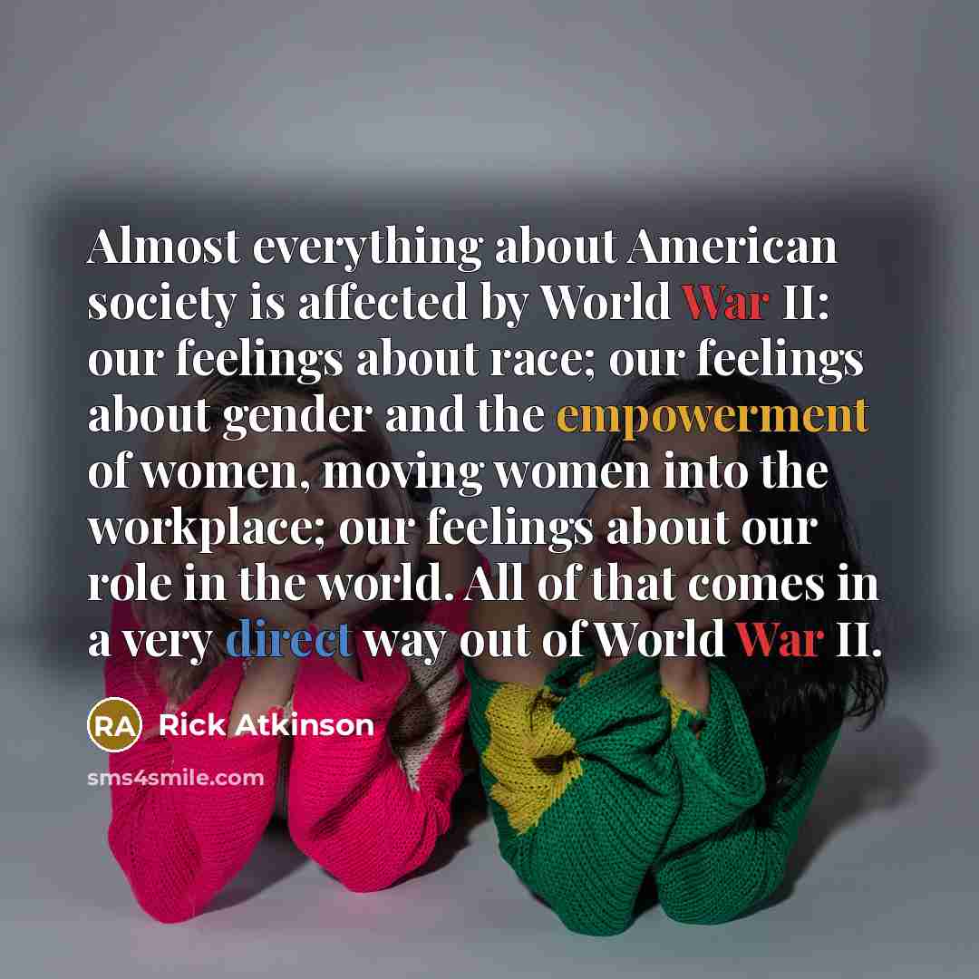 “Almost everything about American society is affected by World War II: our feelings about race; our feelings about gender and the empowerment of women, moving women into the workplace; our feelings about our role in the world. All of that comes in a very direct way out of World War II.” quote by Rick Atkinson