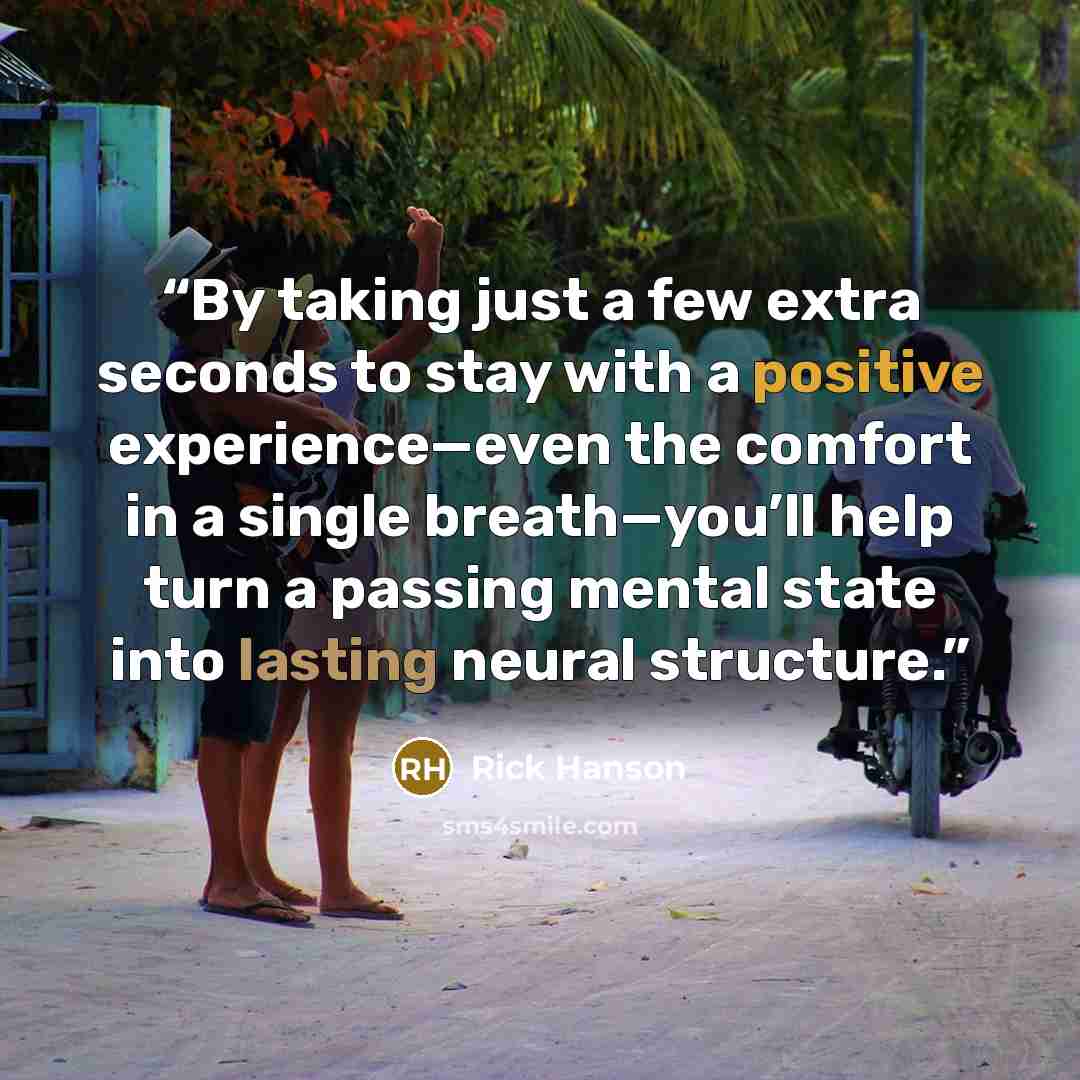 “By taking just a few extra seconds to stay with a positive experience—even the comfort in a single breath—you’ll help turn a passing mental state into lasting neural structure.” quote by Rick Hanson