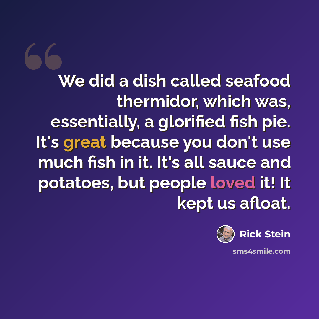 “We did a dish called seafood thermidor, which was, essentially, a glorified fish pie. It's great because you don't use much fish in it. It's all sauce and potatoes, but people loved it! It kept us afloat.” quote by Rick Stein