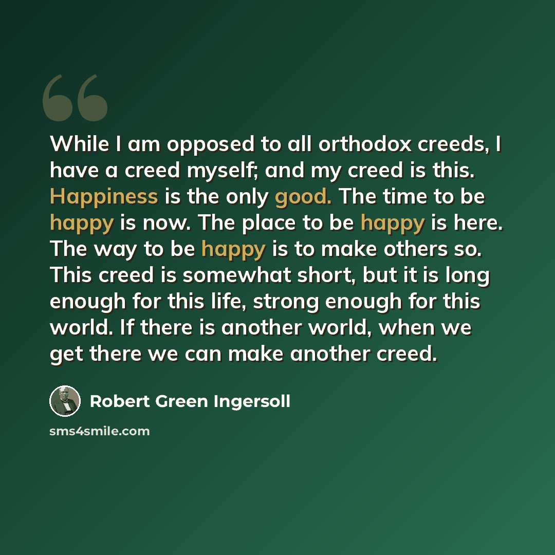 “While I am opposed to all orthodox creeds, I have a creed myself; and my creed is this. Happiness is the only good. The time to be happy is now. The place to be happy is here. The way to be happy is to make others so. This creed is somewhat short, but it is long enough for this life, strong enough…” quote by Robert Green Ingersoll