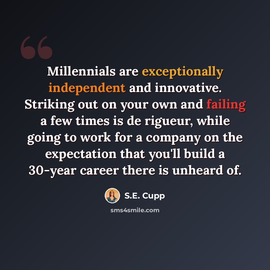 “Millennials are exceptionally independent and innovative. Striking out on your own and failing a few times is de rigueur, while going to work for a company on the expectation that you'll build a 30-year career there is unheard of.” quote by S.E. Cupp