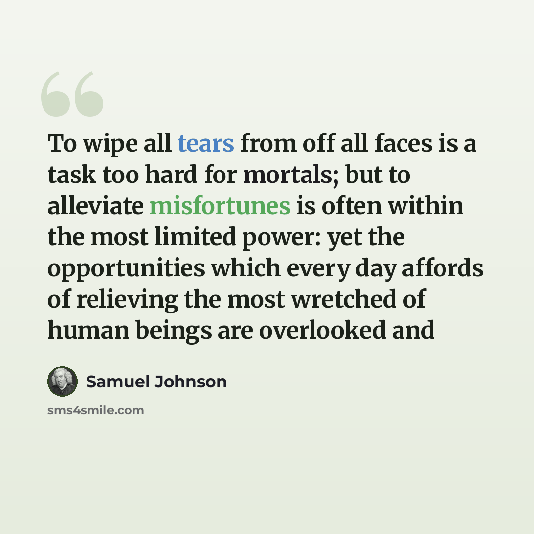 “To wipe all tears from off all faces is a task too hard for mortals; but to alleviate misfortunes is often within the most limited power: yet the opportunities which every day affords of relieving the most wretched of human beings are overlooked and” quote by Samuel Johnson