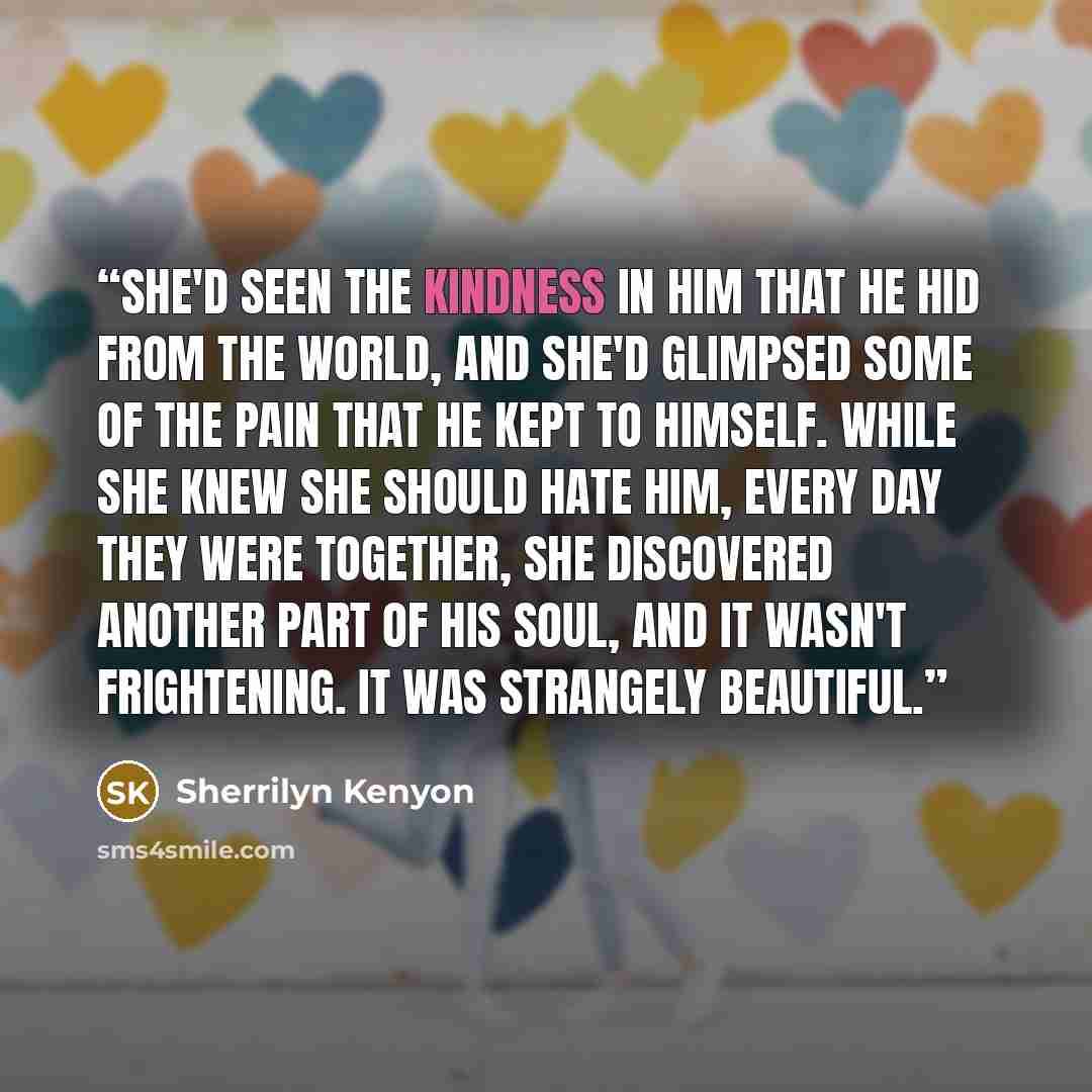“She'd seen the kindness in him that he hid from the world, and she'd glimpsed some of the pain that he kept to himself. While she knew she should hate him, every day they were together, she discovered another part of his soul, and it wasn't frightening. It was strangely beautiful.” quote by Sherrilyn Kenyon