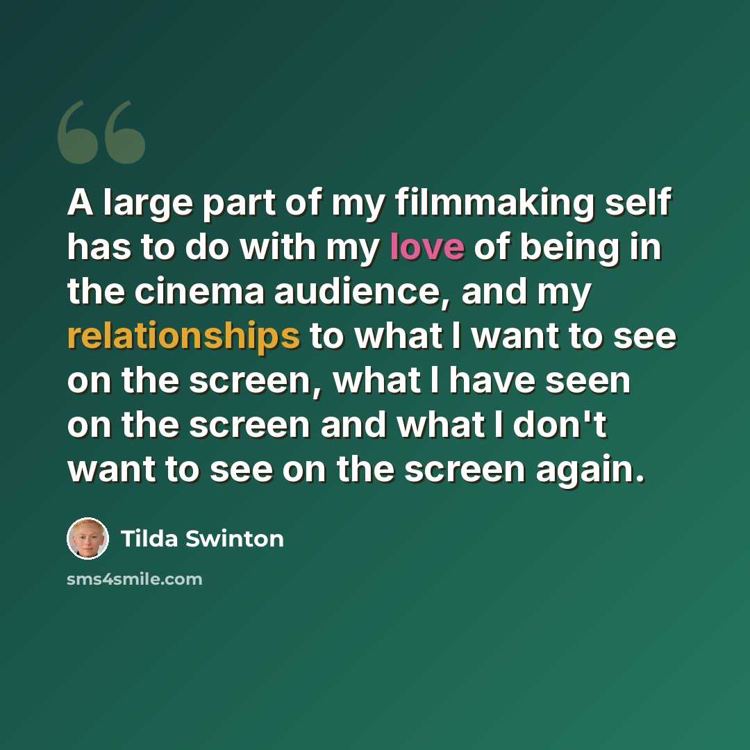 “A large part of my filmmaking self has to do with my love of being in the cinema audience, and my relationships to what I want to see on the screen, what I have seen on the screen and what I don't want to see on the screen again.” quote by Tilda Swinton