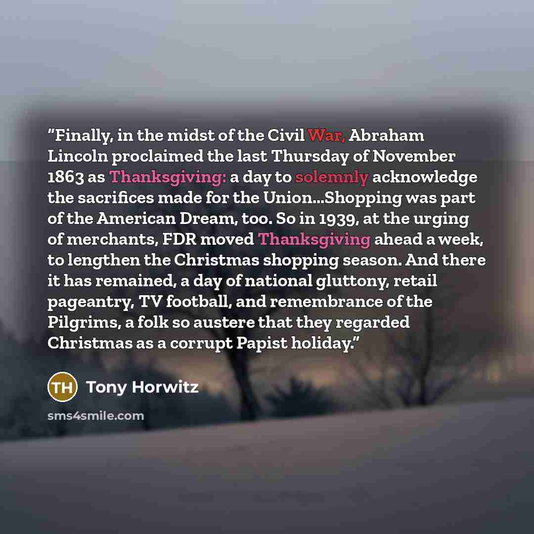 “Finally, in the midst of the Civil War, Abraham Lincoln proclaimed the last Thursday of November 1863 as Thanksgiving: a day to solemnly acknowledge the sacrifices made for the Union…Shopping was part of the American Dream, too. So in 1939, at the urging of merchants, FDR moved Thanksgiving ahead…” quote by Tony Horwitz