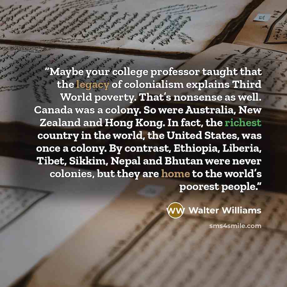 “Maybe your college professor taught that the legacy of colonialism explains Third World poverty. That’s nonsense as well. Canada was a colony. So were Australia, New Zealand and Hong Kong. In fact, the richest country in the world, the United States, was once a colony. By contrast, Ethiopia…” quote by Walter Williams