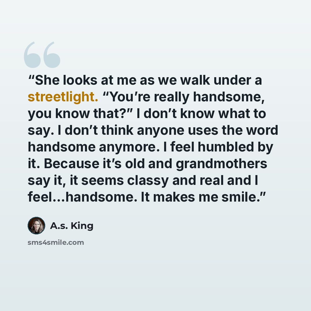 “She looks at me as we walk under a streetlight. “You’re really handsome, you know that?” I don’t know what to say. I don’t think anyone uses the word handsome anymore. I feel humbled by it. Because it’s old and grandmothers say it, it seems classy and real and I feel…handsome. It makes me smile.” quote by A.S. King