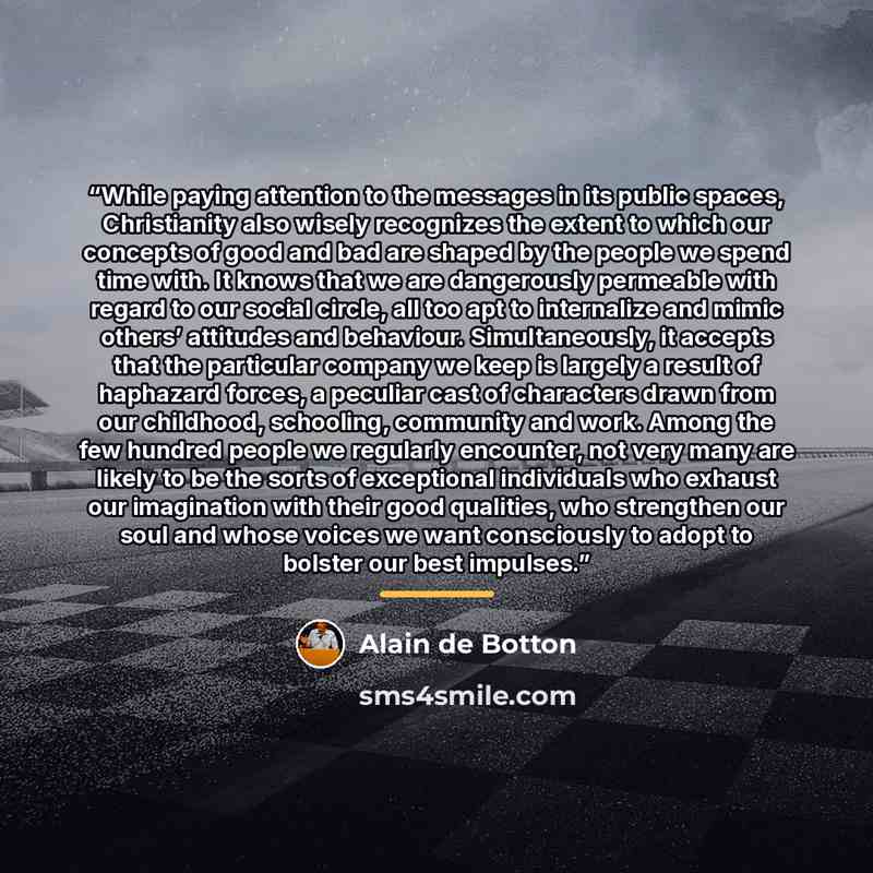 “While paying attention to the messages in its public spaces, Christianity also wisely recognizes the extent to which our concepts of good and bad are shaped by the people we spend time with. It knows that we are dangerously permeable with regard to our social circle, all too apt to internalize and…” quote by Alain de Botton