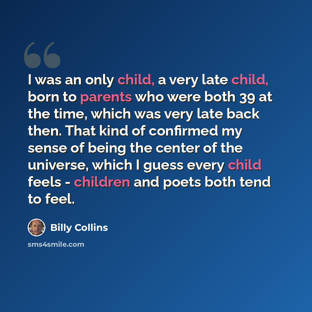 “I was an only child, a very late child, born to parents who were both 39 at the time, which was very late back then. That kind of confirmed my sense of being the center of the universe, which I guess every child feels - children and poets both tend to feel.” quote by Billy Collins
