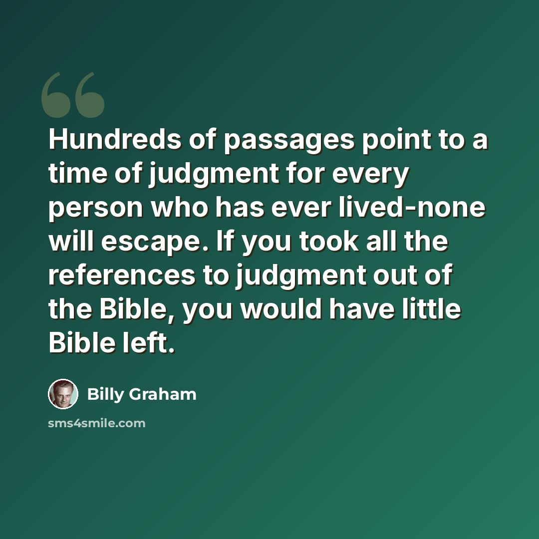 “Hundreds of passages point to a time of judgment for every person who has ever lived-none will escape. If you took all the references to judgment out of the Bible, you would have little Bible left.” quote by Billy Graham
