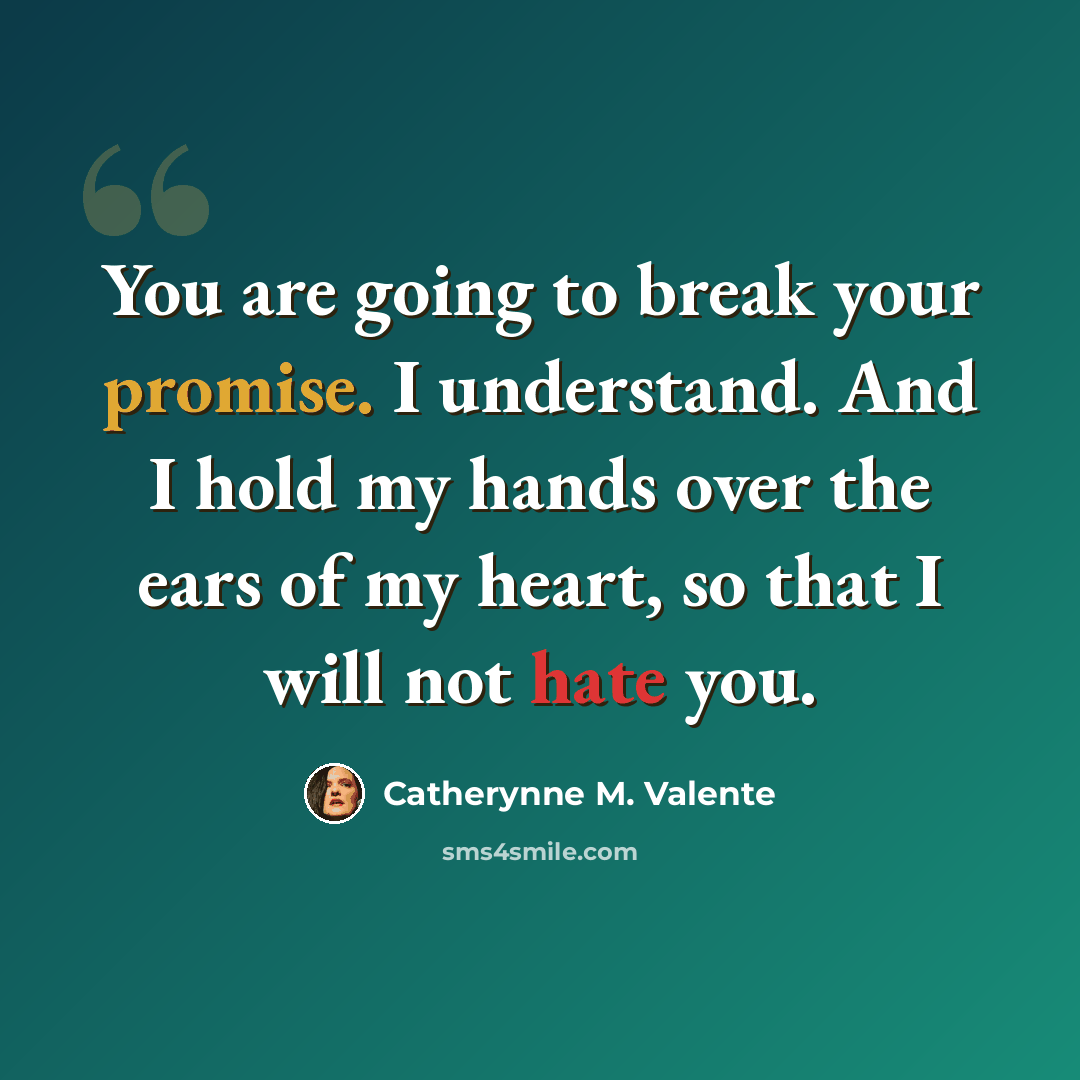 “You are going to break your promise. I understand. And I hold my hands over the ears of my heart, so that I will not hate you.” quote by Catherynne M. Valente