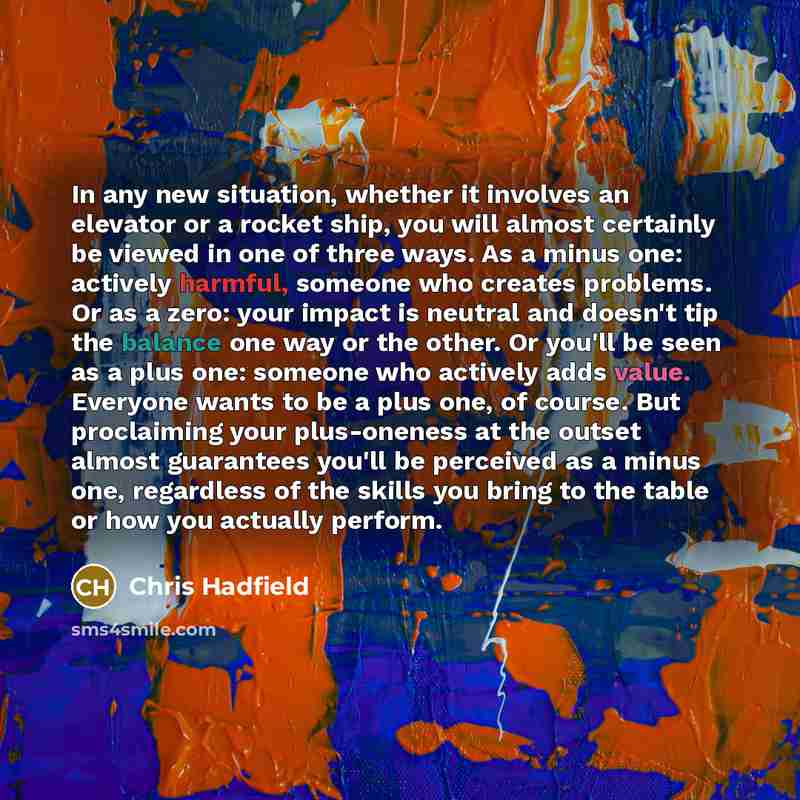 “In any new situation, whether it involves an elevator or a rocket ship, you will almost certainly be viewed in one of three ways. As a minus one: actively harmful, someone who creates problems. Or as a zero: your impact is neutral and doesn't tip the balance one way or the other. Or you'll be seen…” quote by Chris Hadfield