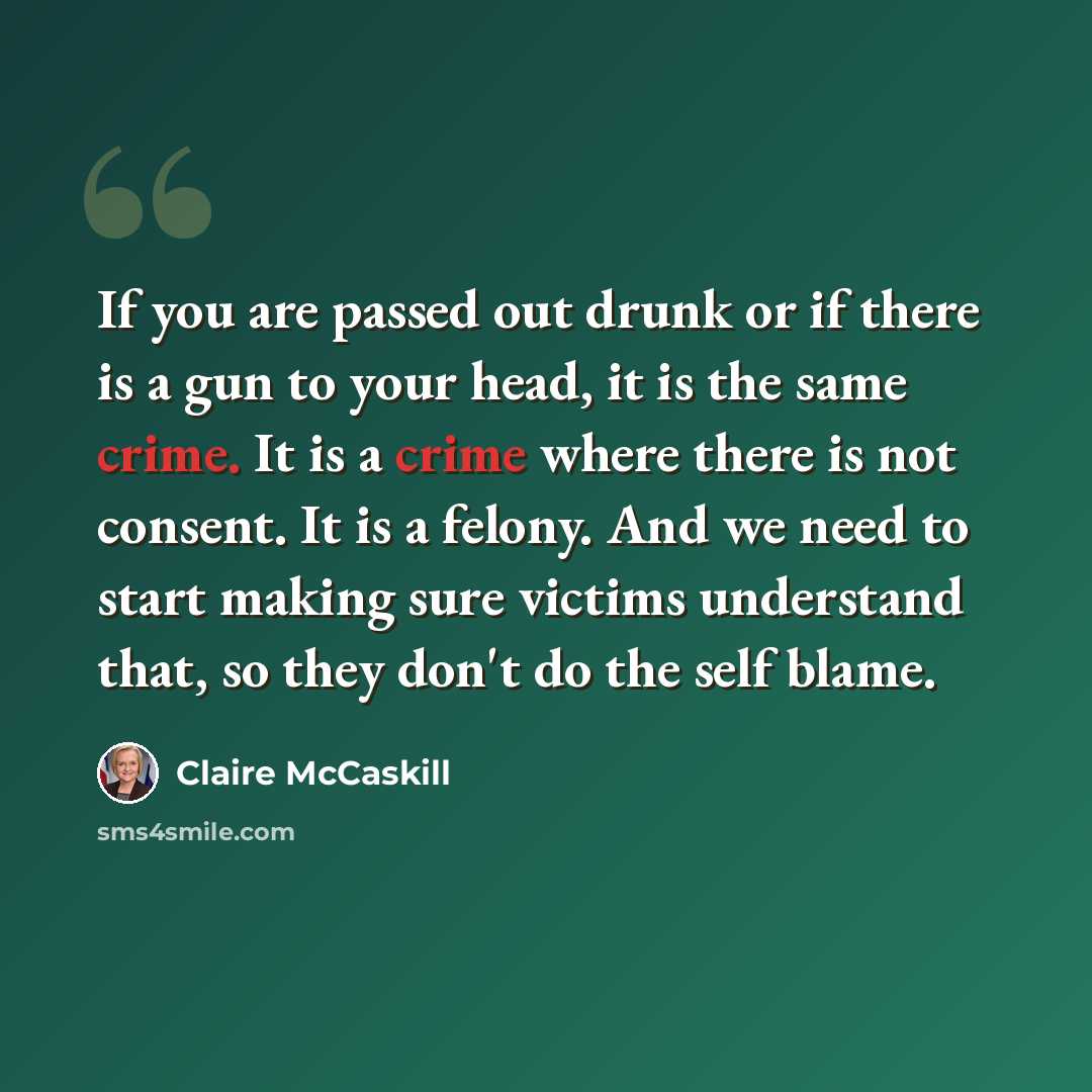 “If you are passed out drunk or if there is a gun to your head, it is the same crime. It is a crime where there is not consent. It is a felony. And we need to start making sure victims understand that, so they don't do the self blame.” quote by Claire McCaskill