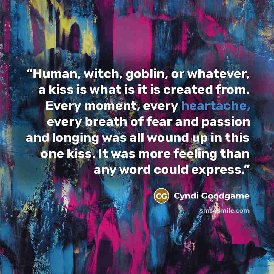 “Human, witch, goblin, or whatever, a kiss is what is it is created from. Every moment, every heartache, every breath of fear and passion and longing was all wound up in this one kiss. It was more feeling than any word could express.” quote by Cyndi Goodgame