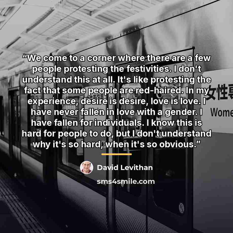 “We come to a corner where there are a few people protesting the festivities. I don't understand this at all. It's like protesting the fact that some people are red-haired. In my experience, desire is desire, love is love. I have never fallen in love with a gender. I have fallen for individuals. I…” quote by David Levithan