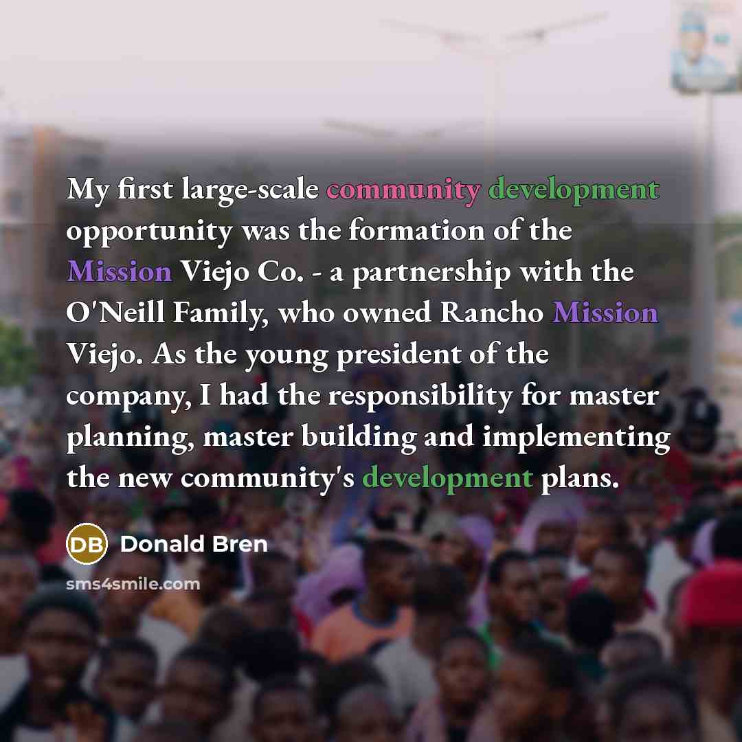 “My first large-scale community development opportunity was the formation of the Mission Viejo Co. - a partnership with the O'Neill Family, who owned Rancho Mission Viejo. As the young president of the company, I had the responsibility for master planning, master building and implementing the new…” quote by Donald Bren