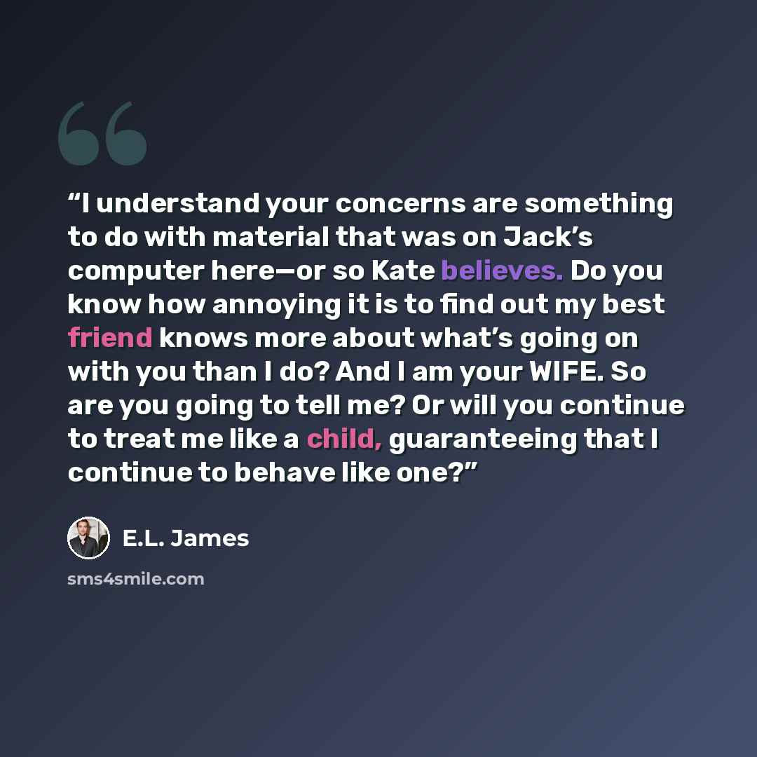 “I understand your concerns are something to do with material that was on Jack’s computer here—or so Kate believes. Do you know how annoying it is to find out my best friend knows more about what’s going on with you than I do? And I am your WIFE. So are you going to tell me? Or will you continue to…” quote by E.L. James