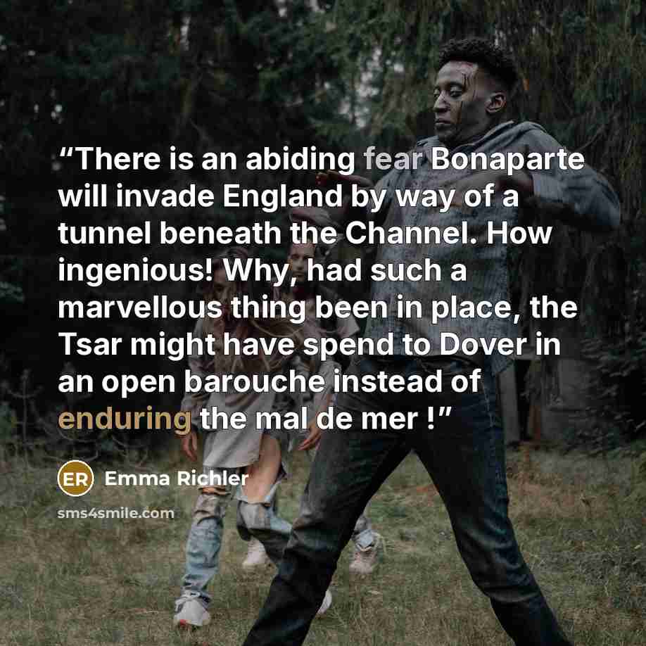 “There is an abiding fear Bonaparte will invade England by way of a tunnel beneath the Channel. How ingenious! Why, had such a marvellous thing been in place, the Tsar might have spend to Dover in an open barouche instead of enduring the mal de mer !” quote by Emma Richler