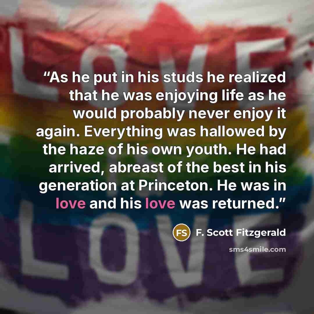 “As he put in his studs he realized that he was enjoying life as he would probably never enjoy it again. Everything was hallowed by the haze of his own youth. He had arrived, abreast of the best in his generation at Princeton. He was in love and his love was returned.” quote by F. Scott Fitzgerald