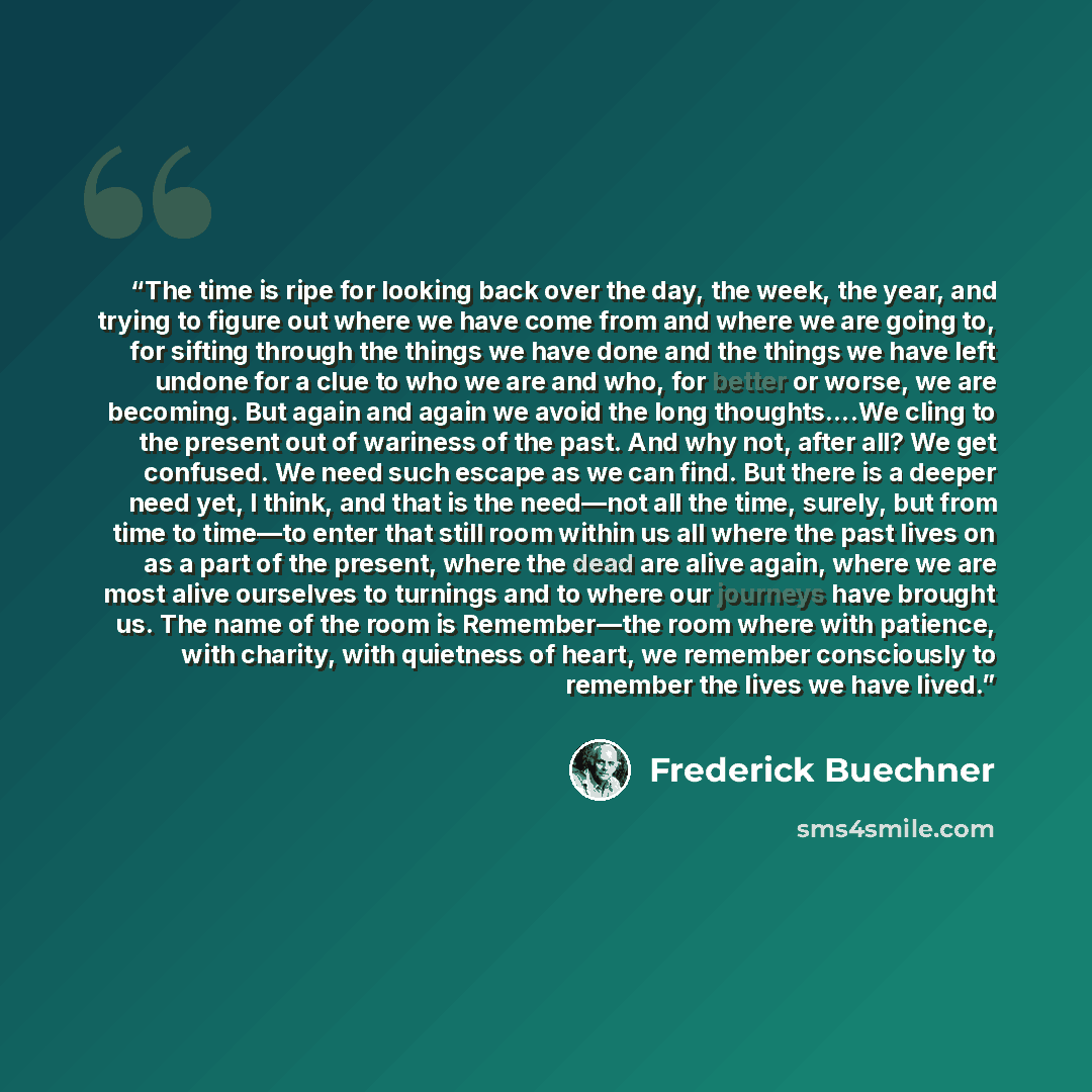 “The time is ripe for looking back over the day, the week, the year, and trying to figure out where we have come from and where we are going to, for sifting through the things we have done and the things we have left undone for a clue to who we are and who, for better or worse, we are becoming. But…” quote by Frederick Buechner