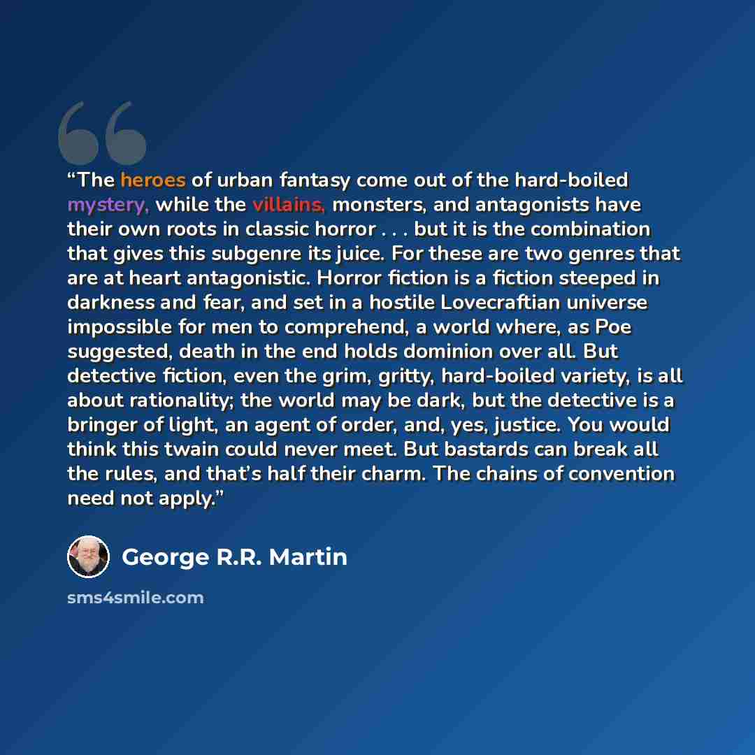 “The heroes of urban fantasy come out of the hard-boiled mystery, while the villains, monsters, and antagonists have their own roots in classic horror . . . but it is the combination that gives this subgenre its juice. For these are two genres that are at heart antagonistic. Horror fiction is a…” quote by George R.R. Martin