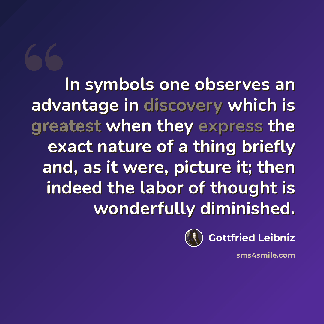 “In symbols one observes an advantage in discovery which is greatest when they express the exact nature of a thing briefly and, as it were, picture it; then indeed the labor of thought is wonderfully diminished.” quote by Gottfried Leibniz