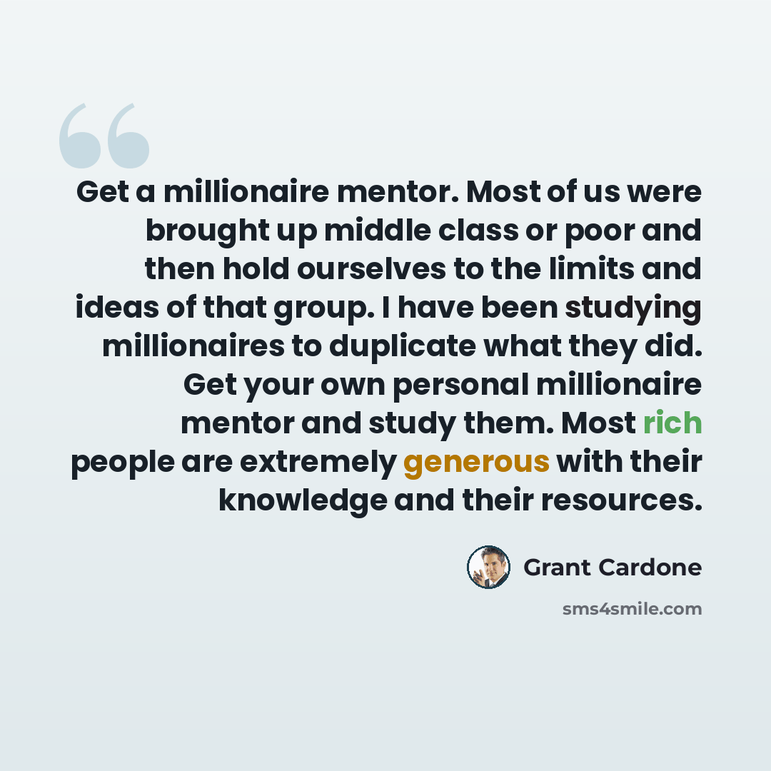 “Get a millionaire mentor. Most of us were brought up middle class or poor and then hold ourselves to the limits and ideas of that group. I have been studying millionaires to duplicate what they did. Get your own personal millionaire mentor and study them. Most rich people are extremely generous…” quote by Grant Cardone