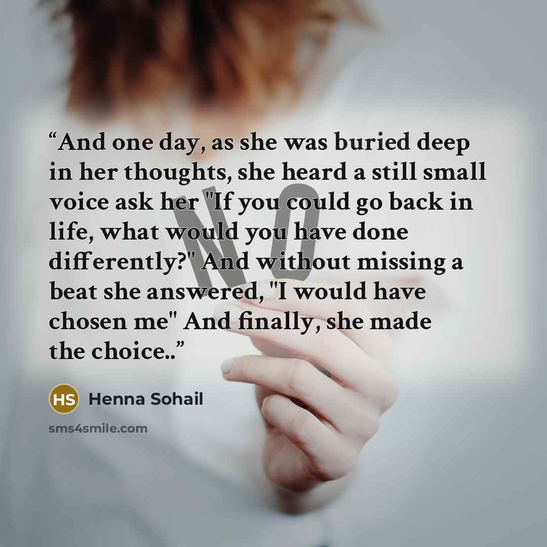 “And one day, as she was buried deep in her thoughts, she heard a still small voice ask her "If you could go back in life, what would you have done differently?" And without missing a beat she answered, "I would have chosen me" And finally, she made the choice..” quote by Henna Sohail
