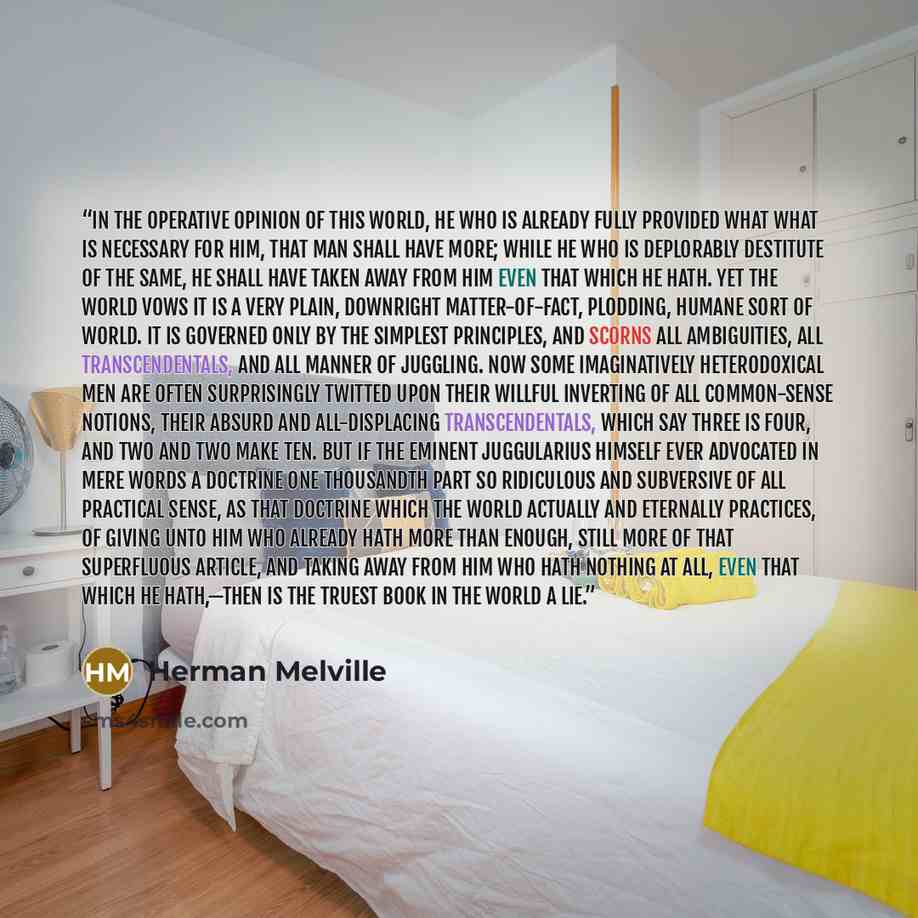 “In the operative opinion of this world, he who is already fully provided what what is necessary for him, that man shall have more; while he who is deplorably destitute of the same, he shall have taken away from him even that which he hath. Yet the world vows it is a very plain, downright…” quote by Herman Melville