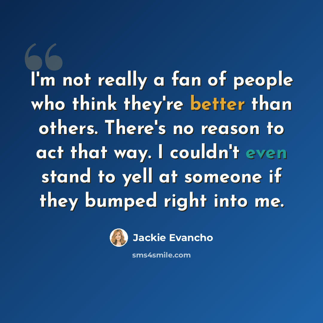 “I'm not really a fan of people who think they're better than others. There's no reason to act that way. I couldn't even stand to yell at someone if they bumped right into me.” quote by Jackie Evancho