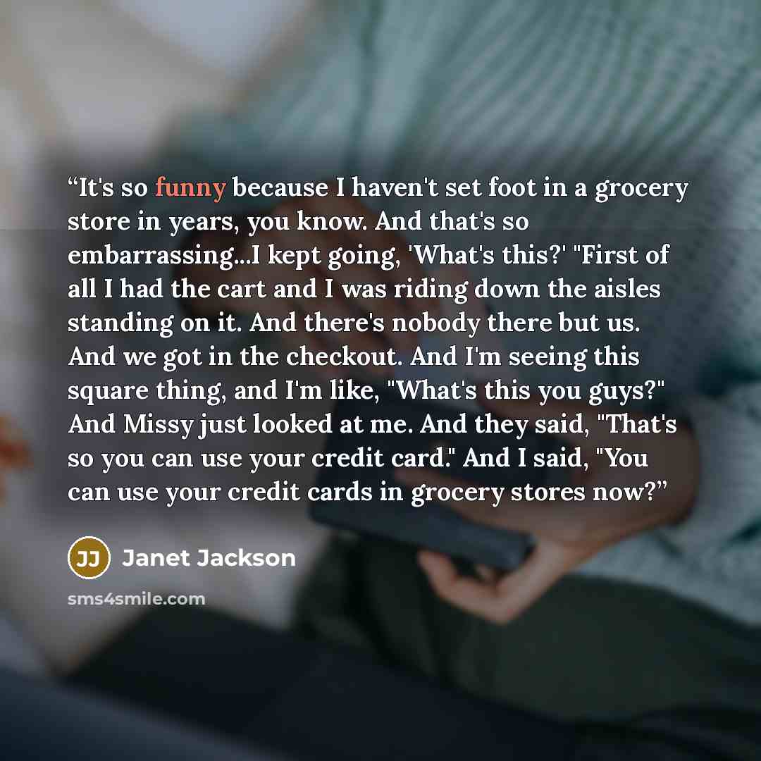 “It's so funny because I haven't set foot in a grocery store in years, you know. And that's so embarrassing...I kept going, 'What's this?' "First of all I had the cart and I was riding down the aisles standing on it. And there's nobody there but us. And we got in the checkout. And I'm seeing this…” quote by Janet Jackson