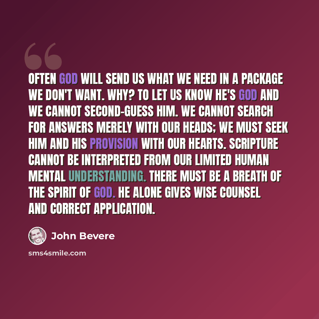 “Often God will send us what we need in a package we don't want. Why? To let us know He's God and we cannot second-guess Him. We cannot search for answers merely with our heads; we must seek Him and His provision with our hearts. Scripture cannot be interpreted from our limited human mental…” quote by John Bevere