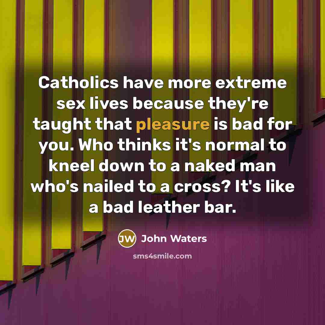 “Catholics have more extreme sex lives because they're taught that pleasure is bad for you. Who thinks it's normal to kneel down to a naked man who's nailed to a cross? It's like a bad leather bar.” quote by John Waters