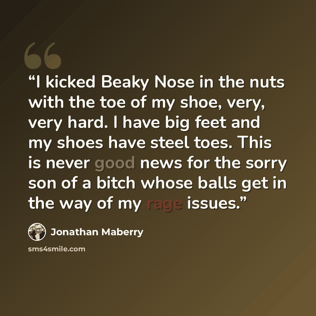 “I kicked Beaky Nose in the nuts with the toe of my shoe, very, very hard. I have big feet and my shoes have steel toes. This is never good news for the sorry son of a bitch whose balls get in the way of my rage issues.” quote by Jonathan Maberry