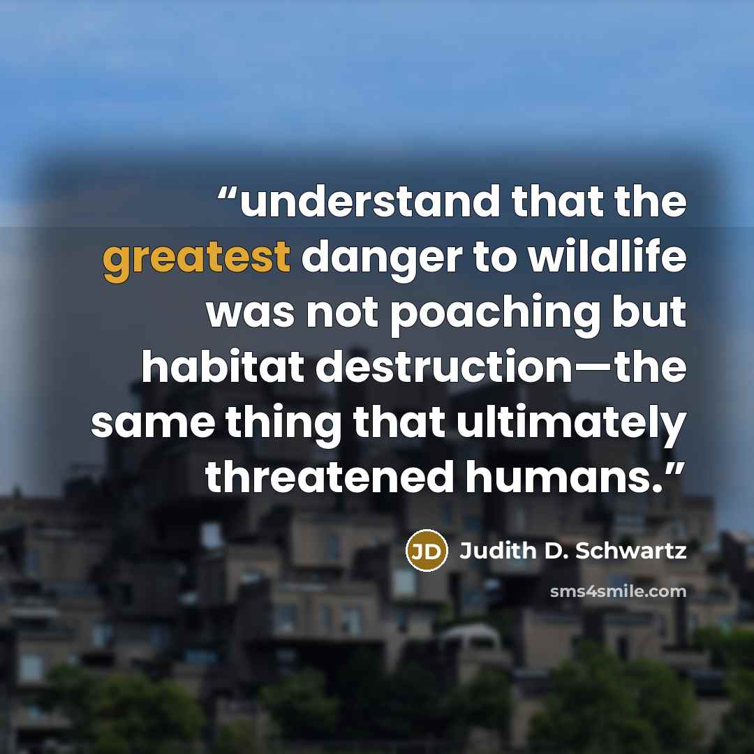 “understand that the greatest danger to wildlife was not poaching but habitat destruction—the same thing that ultimately threatened humans.” quote by Judith D. Schwartz