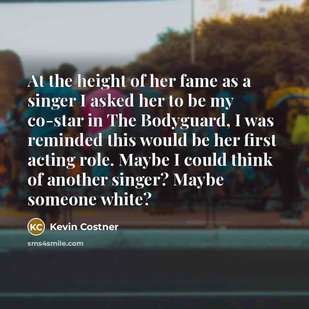 “At the height of her fame as a singer I asked her to be my co-star in The Bodyguard, I was reminded this would be her first acting role. Maybe I could think of another singer? Maybe someone white?” quote by Kevin Costner