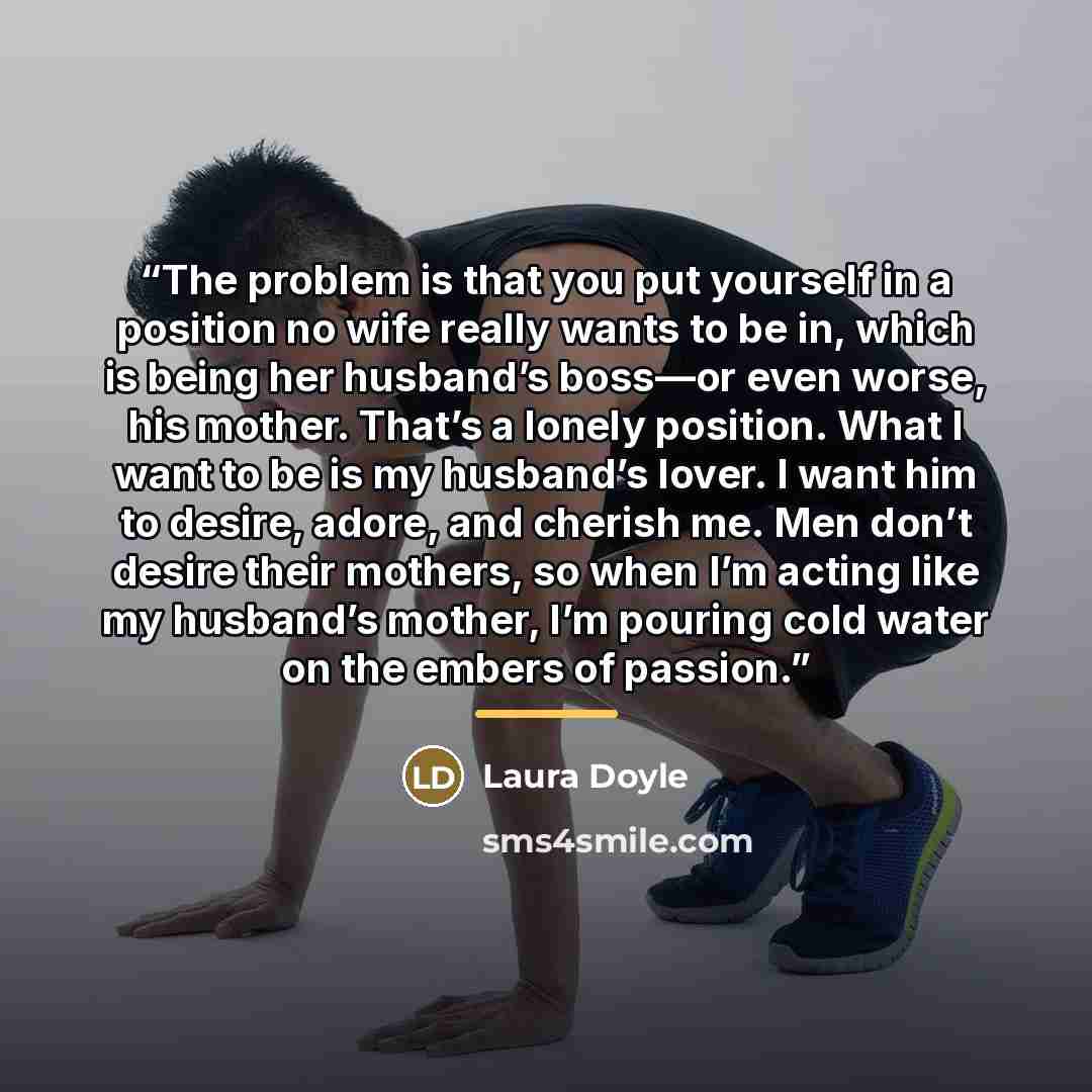 “The problem is that you put yourself in a position no wife really wants to be in, which is being her husband’s boss—or even worse, his mother. That’s a lonely position. What I want to be is my husband’s lover. I want him to desire, adore, and cherish me. Men don’t desire their mothers, so when I’m…” quote by Laura Doyle