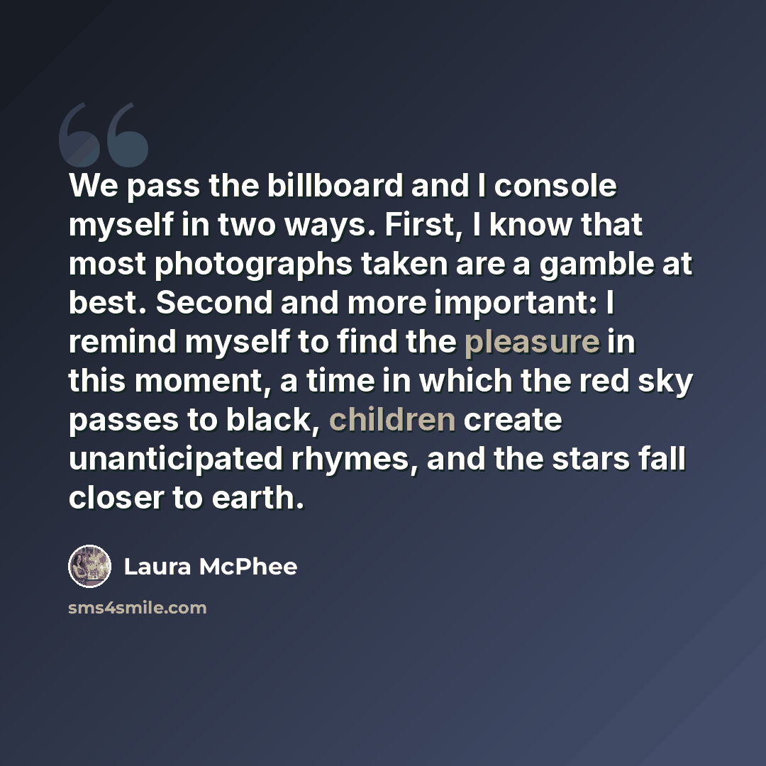 “We pass the billboard and I console myself in two ways. First, I know that most photographs taken are a gamble at best. Second and more important: I remind myself to find the pleasure in this moment, a time in which the red sky passes to black, children create unanticipated rhymes, and the stars…” quote by Laura McPhee