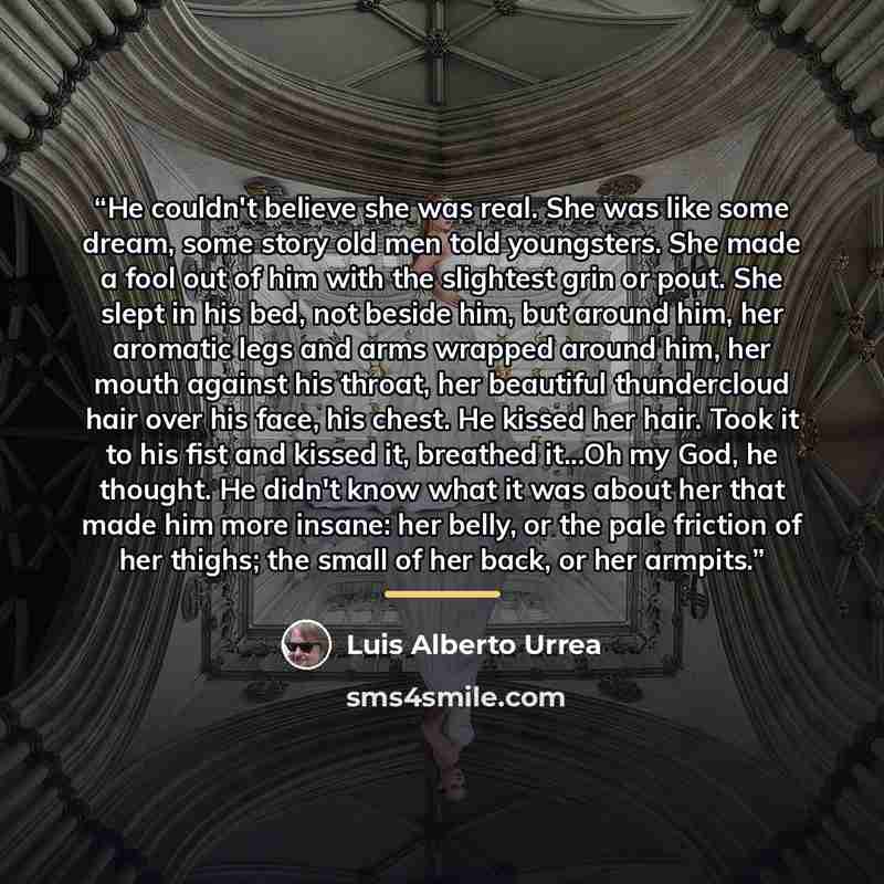 “He couldn't believe she was real. She was like some dream, some story old men told youngsters. She made a fool out of him with the slightest grin or pout. She slept in his bed, not beside him, but around him, her aromatic legs and arms wrapped around him, her mouth against his throat, her…” quote by Luis Alberto Urrea
