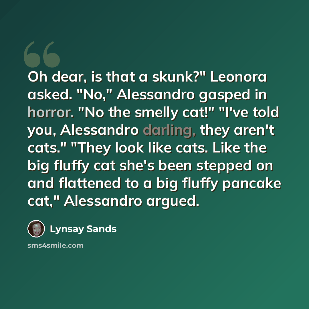 “Oh dear, is that a skunk?" Leonora asked. "No," Alessandro gasped in horror. "No the smelly cat!" "I've told you, Alessandro darling, they aren't cats." "They look like cats. Like the big fluffy cat she's been stepped on and flattened to a big fluffy pancake cat," Alessandro argued.” quote by Lynsay Sands