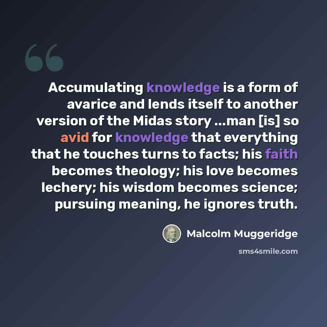 “Accumulating knowledge is a form of avarice and lends itself to another version of the Midas story ...man [is] so avid for knowledge that everything that he touches turns to facts; his faith becomes theology; his love becomes lechery; his wisdom becomes science; pursuing meaning, he ignores truth.” quote by Malcolm Muggeridge