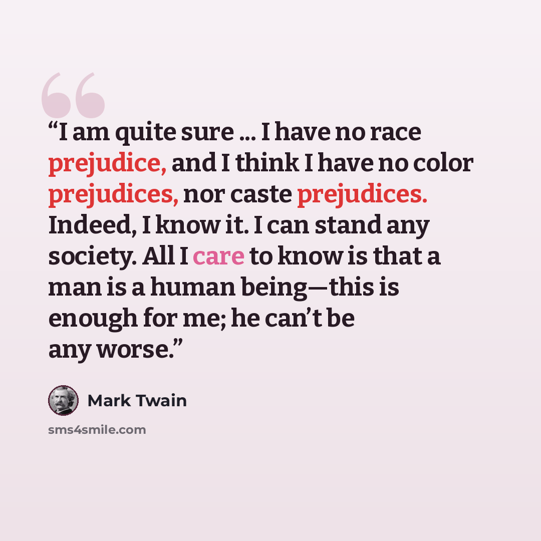 “I am quite sure ... I have no race prejudice, and I think I have no color prejudices, nor caste prejudices. Indeed, I know it. I can stand any society. All I care to know is that a man is a human being—this is enough for me; he can’t be any worse.” quote by Mark Twain