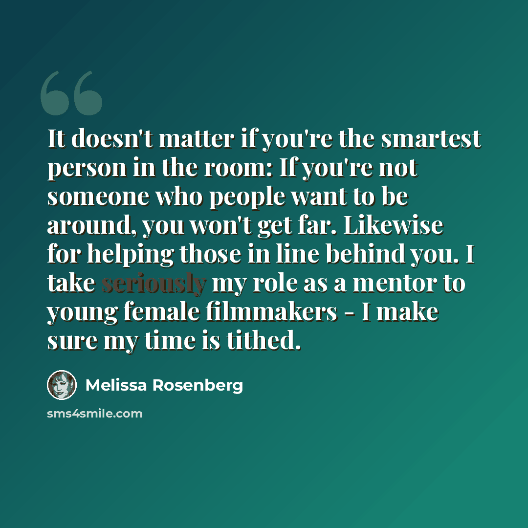 “It doesn't matter if you're the smartest person in the room: If you're not someone who people want to be around, you won't get far. Likewise for helping those in line behind you. I take seriously my role as a mentor to young female filmmakers - I make sure my time is tithed.” quote by Melissa Rosenberg