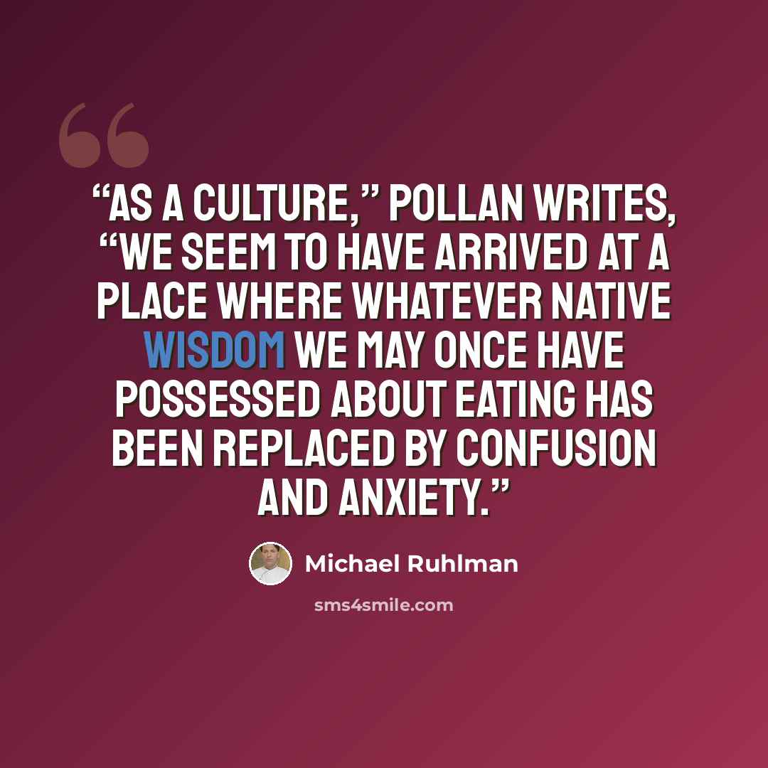 “As a culture,” Pollan writes, “we seem to have arrived at a place where whatever native wisdom we may once have possessed about eating has been replaced by confusion and anxiety.” quote by Michael Ruhlman